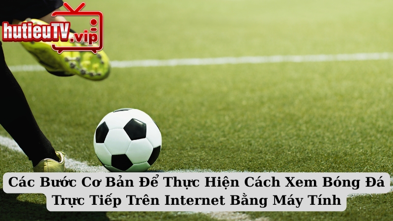 Các Bước Cơ Bản Để Thực Hiện Cách Xem Bóng Đá Trực Tiếp Trên Internet Bằng Máy Tính