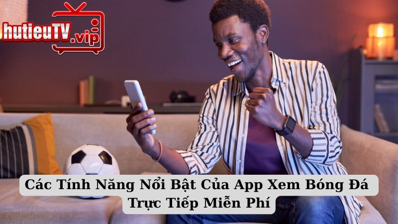 Các Tính Năng Nổi Bật Của App Xem Bóng Đá Trực Tiếp Miễn Phí