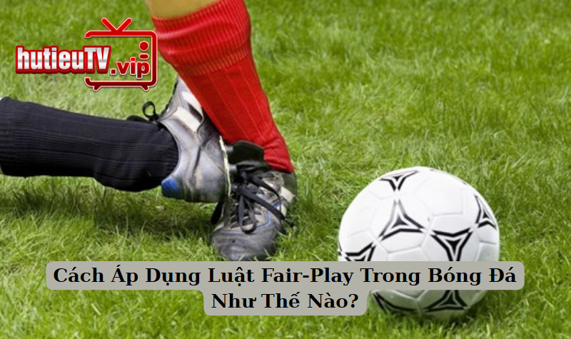 Cách Áp Dụng Luật Fair-Play Trong Bóng Đá Như Thế Nào?