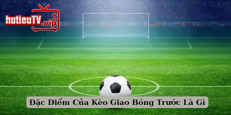 Đặc Điểm Của Kèo Giao Bóng Trước Là Gì