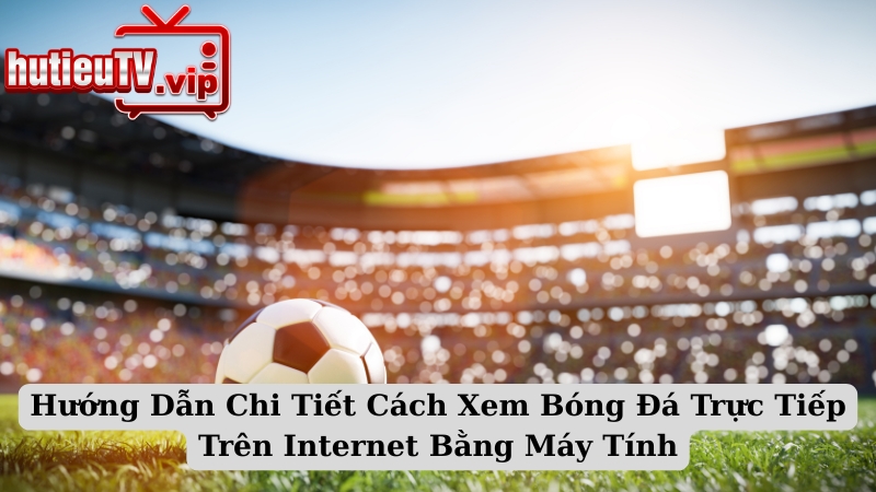 Hướng Dẫn Chi Tiết Cách Xem Bóng Đá Trực Tiếp Trên Internet Bằng Máy Tính
