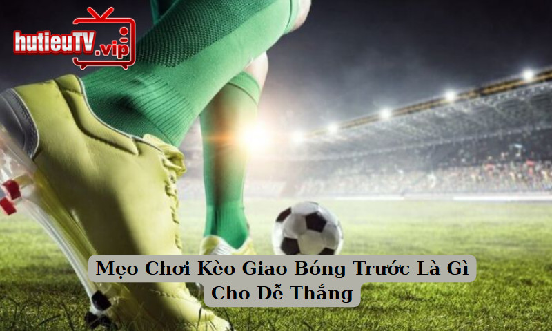 Mẹo Chơi Kèo Giao Bóng Trước Là Gì Cho Dễ Thắng