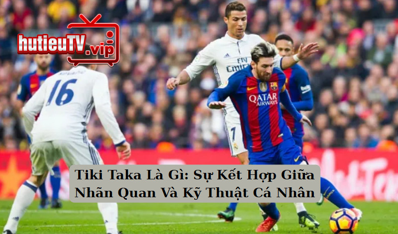 Tiki Taka Là Gì: Sự Kết Hợp Giữa Nhãn Quan Và Kỹ Thuật Cá Nhân