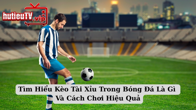 Tìm Hiểu Kèo Tài Xỉu Trong Bóng Đá Là Gì Và Cách Chơi Hiệu Quả