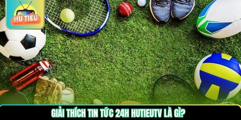 Giải thích tin tức 24h Hutieutv là gì? Giải thích tin tức 24h Hutieutv là gì?